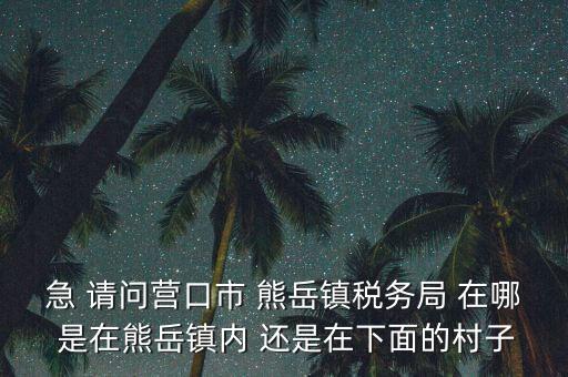 急 請(qǐng)問營口市 熊岳鎮(zhèn)稅務(wù)局 在哪 是在熊岳鎮(zhèn)內(nèi) 還是在下面的村子