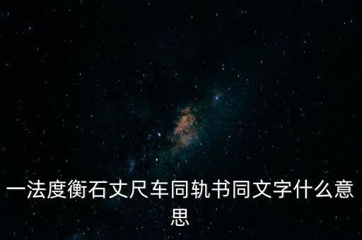 文書字軌什么意思，一法度衡石丈尺車同軌書同文字什么意思