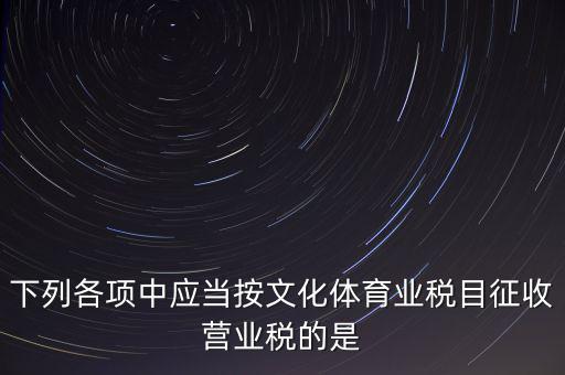 健身房按什么稅目征營(yíng)業(yè)稅，下列各項(xiàng)中應(yīng)當(dāng)按文化體育業(yè)稅目征收營(yíng)業(yè)稅的是