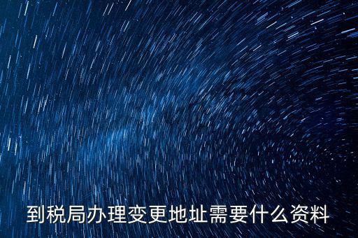 地稅變更地址需要什么資料，到稅局辦理變更地址需要什么資料