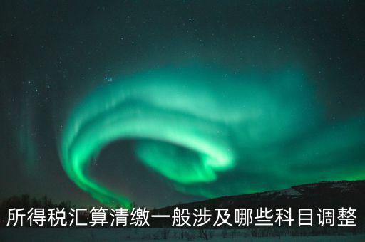 匯算清繳納稅調整什么，匯算清繳調整哪些內容
