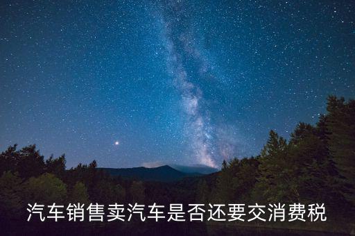 銷售小汽車交什么稅嗎，汽車銷售賣汽車是否還要交消費稅