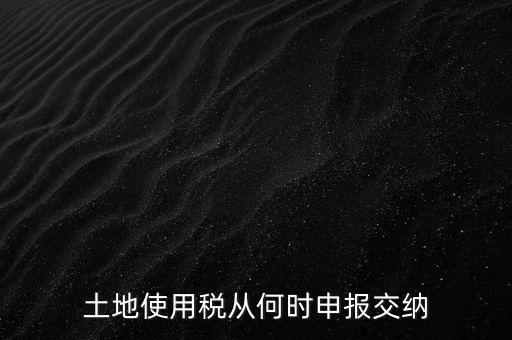 北京市土地使用稅什么時間申報，土地使用稅從何時申報交納
