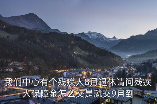 殘疾保障金什么時候交，我們中心有個殘疾人8月退休請問殘疾人保障金怎么交是就交9月到