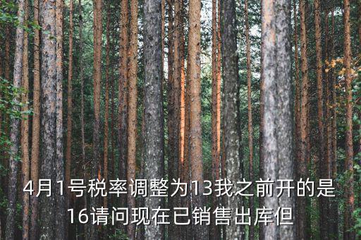 13稅率調(diào)整什么時(shí)候，4月1號(hào)稅率調(diào)整為13我之前開(kāi)的是16請(qǐng)問(wèn)現(xiàn)在已銷(xiāo)售出庫(kù)但