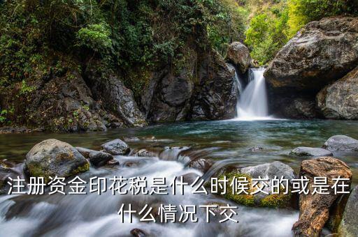 資本印花稅什么時候交，注冊資金印花稅是什么時候交的或是在什么情況下交