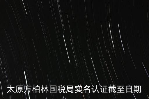 山西實名制辦稅什么時候開始，太原萬柏林國稅局實名認證截至日期