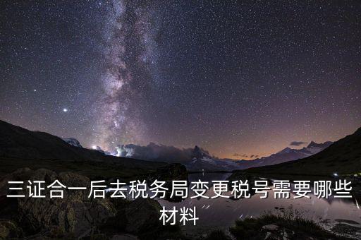 變更稅號 需要帶什么資料，三證合一后去稅務(wù)局變更稅號需要哪些材料