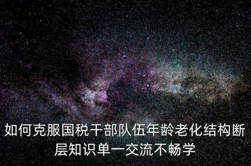稅務(wù)系統(tǒng)如何疏解干部思想壓力，如何克服國稅干部隊伍年齡老化結(jié)構(gòu)斷層知識單一交流不暢學(xué)