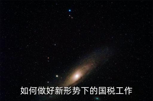 如何做好國(guó)稅工作，如何做好新形勢(shì)下的國(guó)稅工作