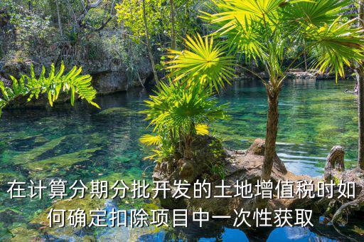 土地增值稅如何分期，土地增值稅分期分批開發(fā)轉讓房地產扣除項目公式