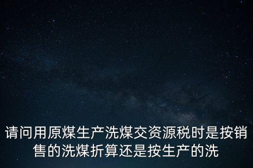 洗選煤折算率如何計算，請問用原煤生產(chǎn)洗煤交資源稅時是按銷售的洗煤折算還是按生產(chǎn)的洗