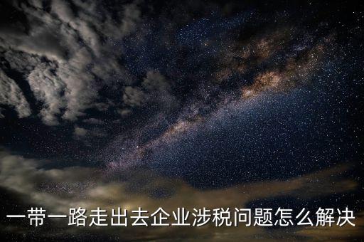 稅務(wù)如何服務(wù)一帶一路，一帶一路走出去企業(yè)涉稅問題怎么解決