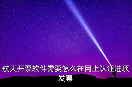 航天盤如何勾選認(rèn)證，航天開票軟件需要怎么在網(wǎng)上認(rèn)證進(jìn)項發(fā)票