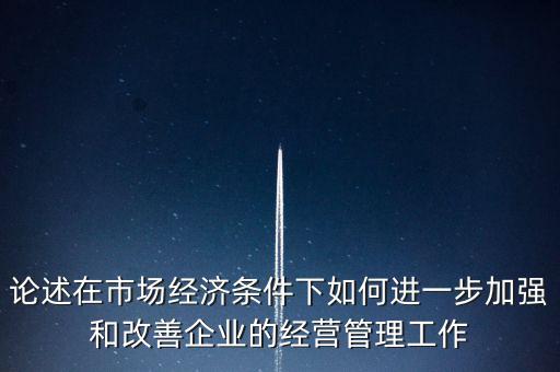 論述在市場(chǎng)經(jīng)濟(jì)條件下如何進(jìn)一步加強(qiáng)和改善企業(yè)的經(jīng)營管理工作
