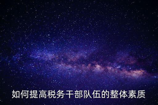 如何加強稅務系統(tǒng)干部隊伍建設，在新形勢下如何加強稅務干部隊伍建設