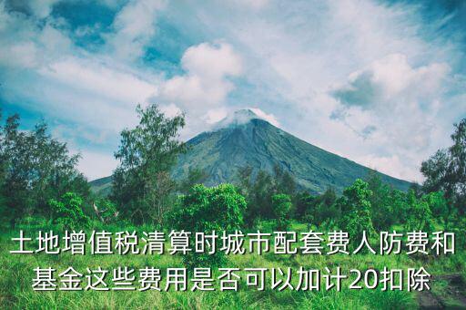 土增清算地下人防如何扣除，土地增值稅清算時城市配套費人防費和基金這些費用是否可以加計20扣除