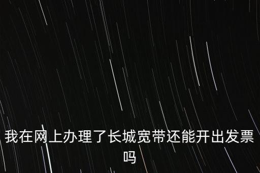 辦理寬帶業(yè)務(wù)如何開(kāi)票，我在網(wǎng)上辦理了長(zhǎng)城寬帶還能開(kāi)出發(fā)票嗎