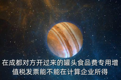 在成都對(duì)方開(kāi)過(guò)來(lái)的罐頭食品費(fèi)專(zhuān)用增值稅發(fā)票能不能在計(jì)算企業(yè)所得