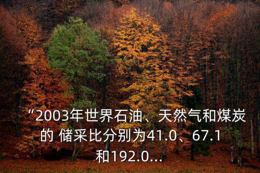 “2003年世界石油、天然氣和煤炭的 儲(chǔ)采比分別為41.0、67.1和192.0...