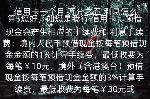  信用卡一個月 萬分之五 利息怎么算$您好，如您是我行 信用卡，預(yù)借現(xiàn)金會產(chǎn)生相應(yīng)的手續(xù)費和 利息手續(xù)費：境內(nèi)人民幣預(yù)借現(xiàn)金按每筆預(yù)借現(xiàn)金金額的1%計算手續(xù)費，最低收費為每筆￥10元，境外（含港澳臺）預(yù)借現(xiàn)金按每筆預(yù)借現(xiàn)金金額的3%計算手續(xù)費，最低收費為每筆￥30元或