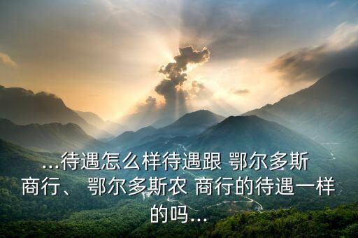 ...待遇怎么樣待遇跟 鄂爾多斯 商行、 鄂爾多斯農(nóng) 商行的待遇一樣的嗎...