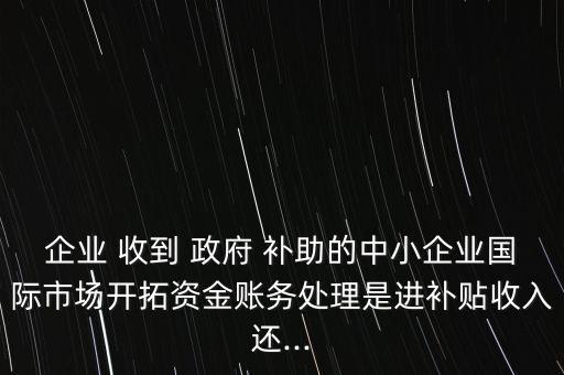 企業(yè) 收到 政府 補助的中小企業(yè)國際市場開拓資金賬務處理是進補貼收入還...