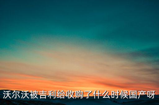 長安沃爾沃什么時候合資到期，沃爾沃被吉利給收購了什么時候國產(chǎn)呀
