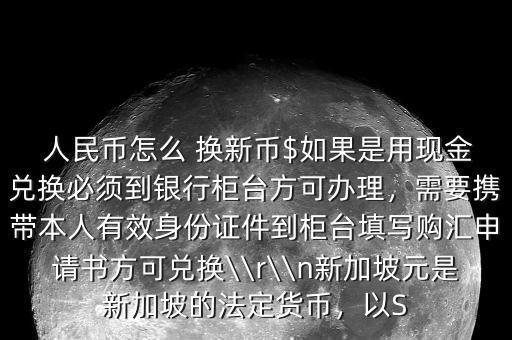  人民幣怎么 換新幣$如果是用現(xiàn)金兌換必須到銀行柜臺方可辦理，需要攜帶本人有效身份證件到柜臺填寫購匯申請書方可兌換\\r\\n新加坡元是新加坡的法定貨幣，以S