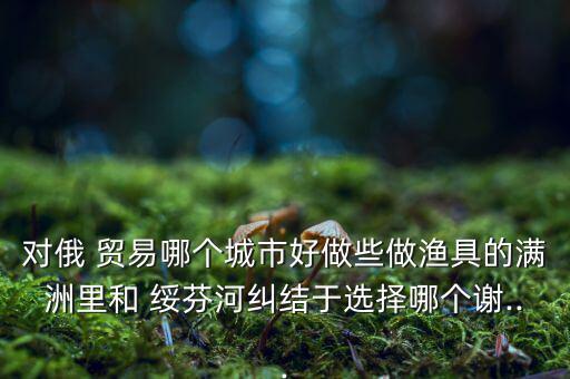 對俄 貿易哪個城市好做些做漁具的滿洲里和 綏芬河糾結于選擇哪個謝...