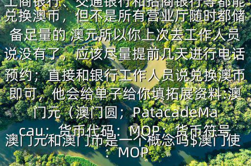 澳門元和澳門幣是一個概念嗎$澳門使用的是澳幣，也叫澳門元;中國銀行、工商銀行、交通銀行和招商銀行等都能兌換澳幣，但不是所有營業(yè)廳隨時都儲備足量的 澳元所以你上次去工作人員說沒有了，應(yīng)該盡量提前幾天進(jìn)行電話預(yù)約；直接和銀行工作人員說兌換澳幣即可，他會給單子給你填拓展資料:澳門元（澳門圓；PatacadeMacau；貨幣代碼：MOP；貨幣符號：MOP