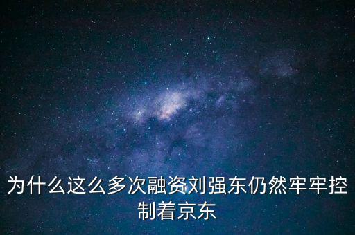 為什么劉強東后悔融資太晚，為什么這么多次融資劉強東仍然牢牢控制著京東