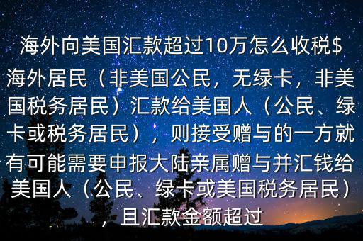 海外向美國匯款超過10萬怎么收稅$海外居民（非美國公民，無綠卡，非美國稅務(wù)居民）匯款給美國人（公民、綠卡或稅務(wù)居民），則接受贈(zèng)與的一方就有可能需要申報(bào)大陸親屬贈(zèng)與并匯錢給美國人（公民、綠卡或美國稅務(wù)居民），且匯款金額超過