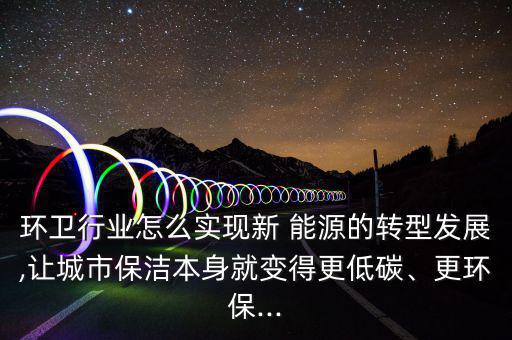 環(huán)衛(wèi)行業(yè)怎么實現(xiàn)新 能源的轉型發(fā)展,讓城市保潔本身就變得更低碳、更環(huán)保...