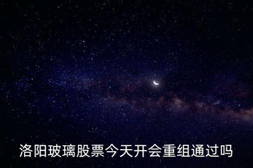 洛陽(yáng)玻璃什么時(shí)候重組，洛陽(yáng)玻璃股票今天開(kāi)會(huì)重組通過(guò)嗎