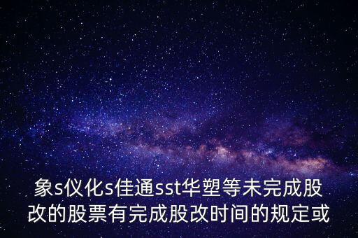 s佳通什么時(shí)候股改，象s儀化s佳通sst華塑等未完成股改的股票有完成股改時(shí)間的規(guī)定或