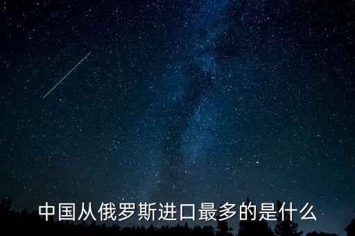 中國從俄羅斯進(jìn)口什么，中國從俄羅斯進(jìn)口最多的是什么