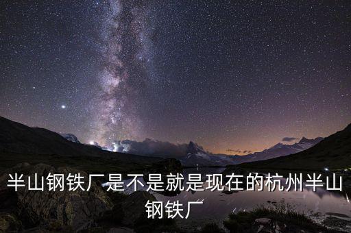杭州鋼鐵廠做什么的，半山鋼鐵廠是不是就是現(xiàn)在的杭州半山鋼鐵廠