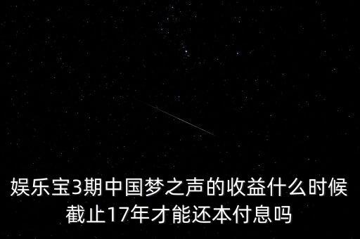 娛樂寶什么時(shí)候收益，娛樂寶3期中國(guó)夢(mèng)之聲的收益什么時(shí)候截止17年才能還本付息嗎