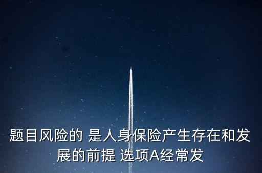 風險的什么是人身保險產(chǎn)生，題目風險的 是人身保險產(chǎn)生存在和發(fā)展的前提 選項A經(jīng)常發(fā)