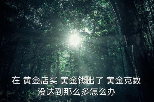在 黃金店買 黃金錢出了 黃金克數(shù)沒(méi)達(dá)到那么多怎么辦