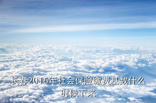 長春社保什么時候?qū)嵭须p基數(shù)，長春2016年社會保險繳費(fèi)基數(shù)什么時候下來