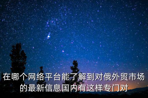 在哪個(gè)網(wǎng)絡(luò)平臺(tái)能了解到對(duì)俄外貿(mào)市場(chǎng)的最新信息國(guó)內(nèi)有這樣專(zhuān)門(mén)對(duì)