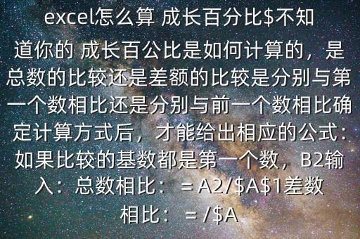 excel怎么算 成長(zhǎng)百分比$不知道你的 成長(zhǎng)百公比是如何計(jì)算的，是總數(shù)的比較還是差額的比較是分別與第一個(gè)數(shù)相比還是分別與前一個(gè)數(shù)相比確定計(jì)算方式后，才能給出相應(yīng)的公式：如果比較的基數(shù)都是第一個(gè)數(shù)，B2輸入：總數(shù)相比：＝A2/$A$1差數(shù)相比：＝/$A