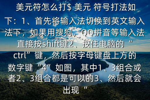  美元符怎么打$ 美元 符號打法如下：1、首先將輸入法切換到英文輸入法下，如果用搜狗，QQ拼音等輸入法直接按shift鍵2、按住電腦的“ctrl”鍵，然后按字母鍵盤上方的數(shù)字鍵“4”如圖，其中1、3組合或者2、3組合都是可以的3、然后就會出現(xiàn)“