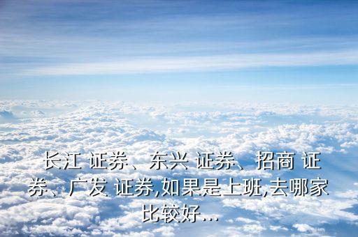  長江 證券、東興 證券、招商 證券、廣發(fā) 證券,如果是上班,去哪家比較好...