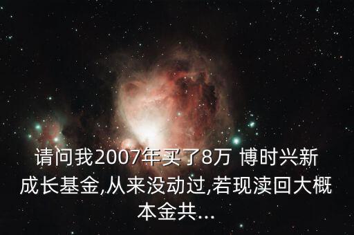 請(qǐng)問我2007年買了8萬(wàn) 博時(shí)興新成長(zhǎng)基金,從來沒動(dòng)過,若現(xiàn)瀆回大概本金共...