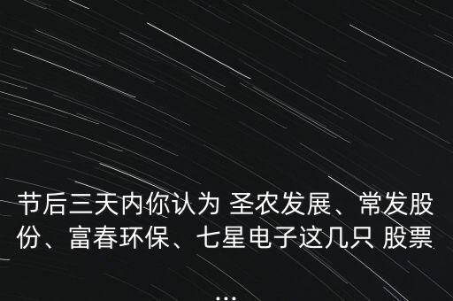 節(jié)后三天內你認為 圣農發(fā)展、常發(fā)股份、富春環(huán)保、七星電子這幾只 股票...