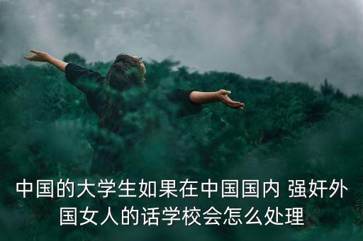中國(guó)的大學(xué)生如果在中國(guó)國(guó)內(nèi) 強(qiáng)奸外國(guó)女人的話(huà)學(xué)校會(huì)怎么處理