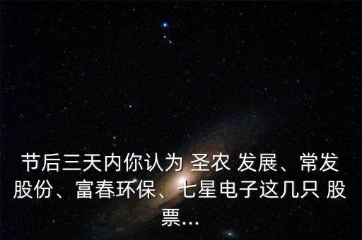節(jié)后三天內(nèi)你認(rèn)為 圣農(nóng) 發(fā)展、常發(fā)股份、富春環(huán)保、七星電子這幾只 股票...